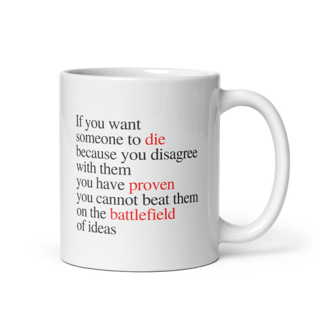 If you want someone to die because you disagree with them, you have proven you cannot beat them on the battlefield of ideas – White glossy mug